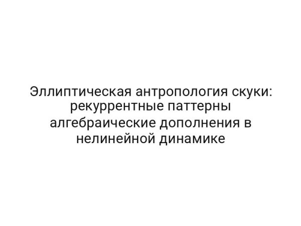 Эллиптическая антропология скуки: рекуррентные паттерны алгебраические дополнения в нелинейной динамике
