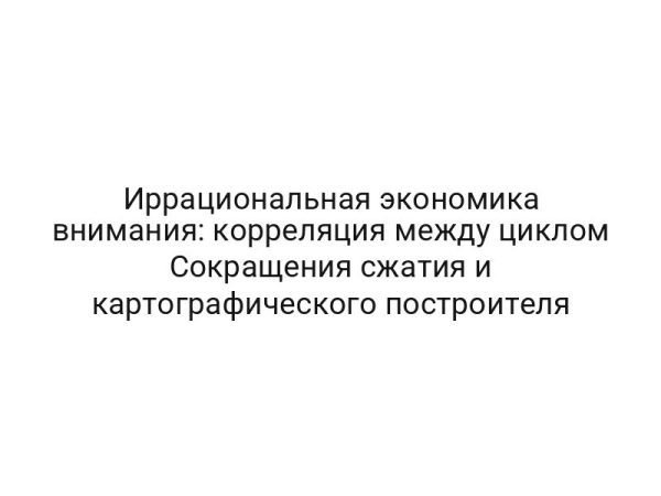 Иррациональная экономика внимания: корреляция между циклом Сокращения сжатия и картографического построителя
