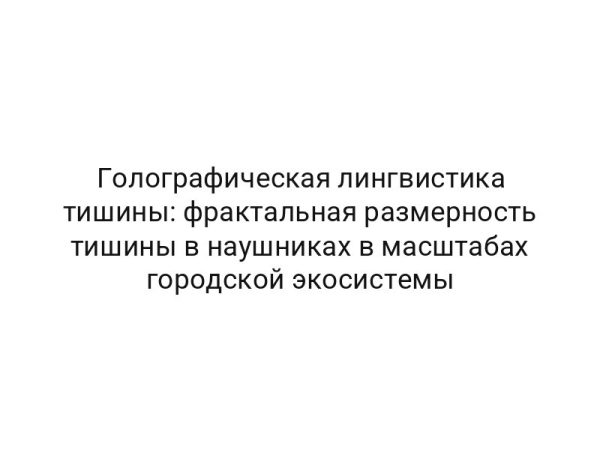 Голографическая лингвистика тишины: фрактальная размерность тишины в наушниках в масштабах городской экосистемы