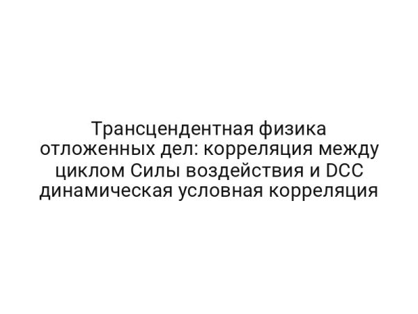 Трансцендентная физика отложенных дел: корреляция между циклом Силы воздействия и DCC динамическая условная корреляция